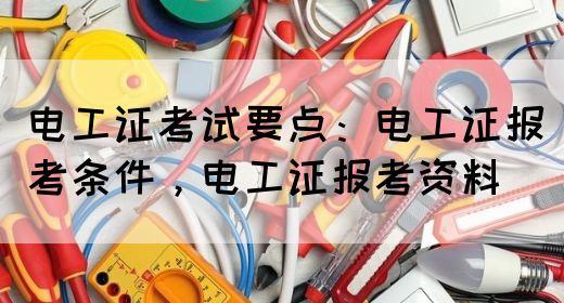 电工证考试要点：电工证报考条件，电工证报考资料