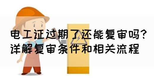 电工证过期了还能复审吗？详解复审条件和相关流程