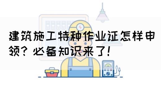 建筑施工特种作业证怎样申领？必备知识来了！