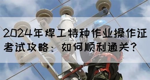 2024年焊工特种作业操作证考试攻略：如何顺利通关？