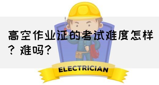 高空作业证的考试难度怎样？难吗？