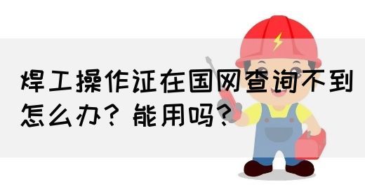 焊工操作证在国网查询不到怎么办？能用吗？