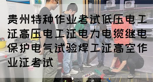 贵州特种作业考试低压电工证高压电工证电力电缆继电保护电气试验焊工证高空作业证考试