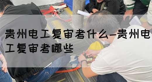 贵州电工复审考什么-贵州电工复审考哪些