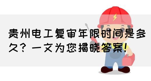 贵州电工复审年限时间是多久？一文为您揭晓答案！