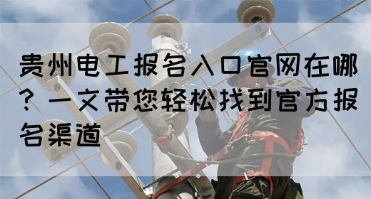 贵州电工报名入口官网在哪？一文带您轻松找到官方报名渠道