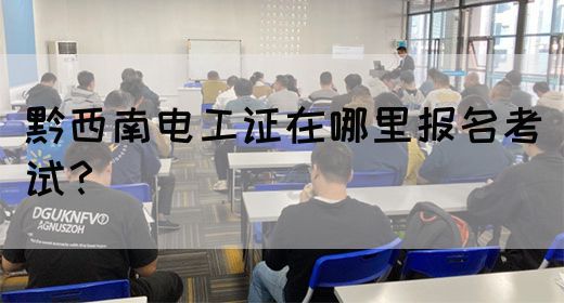 黔西南电工证在哪里报名考试？