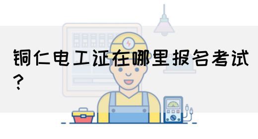 铜仁电工证在哪里报名考试？