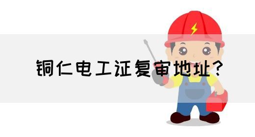 铜仁电工证复审地址？