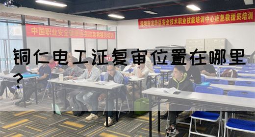 铜仁电工证复审位置在哪里？