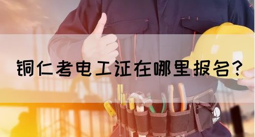 铜仁考电工证在哪里报名？