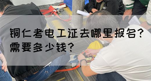 铜仁考电工证去哪里报名？需要多少钱？