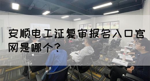 安顺电工证复审报名入口官网是哪个？