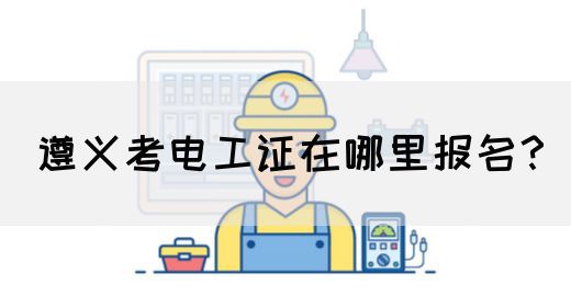 遵义考电工证在哪里报名？