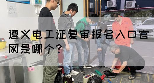 遵义电工证复审报名入口官网是哪个？