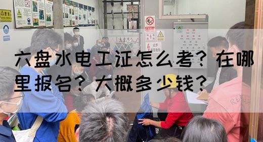 六盘水电工证怎么考？在哪里报名？大概多少钱？