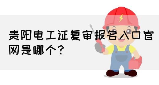 贵阳电工证复审报名入口官网是哪个？