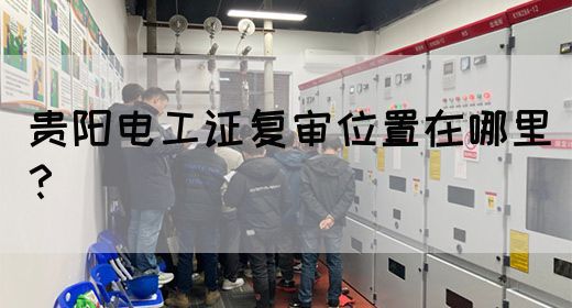 贵阳电工证复审位置在哪里？(图1)